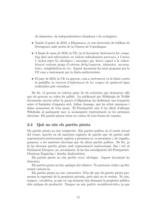 els islamistes, els independentistes irlandesos i els ecologistes.

   ˆ Tamb´ el gener de 2010, a Dinamarca, es van intervenir els tel`fons de
          e                                                        e
     Greenpeace amb motiu de la Cimera de Copenhague.

   ˆ A ﬁnals de mar¸ de 2010, la UE, en el document Instrument for compi-
                      c
     ling data and information on violent radicalisation processes, a l’annex
     I, inclou entre les ideologies i missatges que donen suport a la radica-
     litzaci´ violenta grups d’extrema dreta/esquerra, islamistes, naciona-
            o
     listes, antiglobalitzaci´, etc. Aquest document ha estat proposat per la
                             o
     UE com a instrument per la lluita antiterrorista.

   ˆ El juny de 2010, la UE va aprovar, com a instrument en la lluita contra
     la pedof´lia, la retenci´ d’informaci´ de les cerques de qualsevol tipus
             ı               o            o
     realitzades pels ciutadans.

    De fet, el governs no toleren gaire b´ els activistes que denuncien all`
                                          e                                o
que els governs no volen fer p´blic. La publicaci´ per Wikileaks de 76.000
                                u                  o
documents secrets sobre la guerra d’Afganistan ha desfermat una tempesta
sobre el fundador d’aquesta web, Julian Assange, que ha rebut amenaces i
falses acusacions de tota mena. El Piratpartiet suec li ha oferit d’allotjar
Wikileaks al parlament suec si aconsegueix representaci´ en les pr`ximes
                                                           o          o
eleccions. Els partits pirata estan en contra de tota forma de censura.

2.4    Qu` no s´n els partits pirata
         e     o
Els partits pirata no s´n antipartits. S´n partits pol´
                        o                 o             ıtics en el sentit actual
del terme, inscrits en els mateixos registres de partits que els partits amb
representaci´ institucional; aspiren a presentar-se, es presenten i, de vegades,
             o
guanyen, a les mateixes eleccions que els altres partits pol´   ıtics. De fet, ja
hi ha diversos partits pirata amb representaci´ institucional, ﬁns i tot al
                                                   o
Parlament Europeu, on, actualment, hi ha dos eurodiputats del Piratpartiet:
Christian Engstr¨m i Amelia Andersdotter.
                  o
    Els partits pirata no s´n partits sense ideologia. Aquest document ho
                             o
demostra.
    Els partits pirata no fan apologia del robatori. No pretenen violar cap llei:
nom´s canviar-la.
     e
    Els partits pirata no s´n comunistes. S’ha dit que els partits pirata pro-
                            o
mouen la supressi´ de la propietat privada, per` aix` no ´s veritat. No s´n,
                   o                               o   o     e                o
tampoc, socialistes, ja que en cap moment han demanat la propietat p´blica u
dels mitjans de producci´. Tampoc no s´n partits socialdem`crates, ja que
                           o                o                     o



                                       11
 