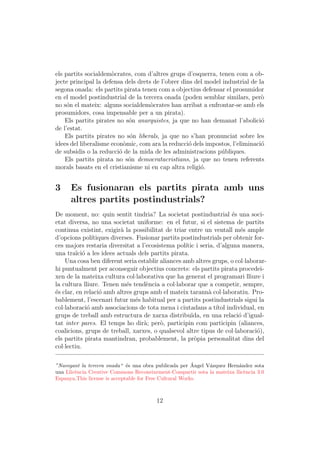 els partits socialdem`crates, com d’altres grups d’esquerra, tenen com a ob-
                      o
jecte principal la defensa dels drets de l’obrer dins del model industrial de la
segona onada: els partits pirata tenen com a objectius defensar el prosumidor
en el model postindustrial de la tercera onada (poden semblar similars, per`   o
no s´n el mateix: alguns socialdem`crates han arribat a enfrontar-se amb els
     o                               o
prosumidors, cosa impensable per a un pirata).
    Els partits pirates no s´n anarquistes, ja que no han demanat l’abolici´
                             o                                                 o
de l’estat.
    Els partits pirates no s´n liberals, ja que no s’han pronunciat sobre les
                             o
idees del liberalisme econ`mic, com ara la reducci´ dels impostos, l’eliminaci´
                           o                        o                          o
de subsidis o la reducci´ de la mida de les administracions p´bliques.
                         o                                     u
    Els partits pirata no s´n democratacristians, ja que no tenen referents
                             o
morals basats en el cristianisme ni en cap altra religi´.
                                                        o


3     Es fusionaran els partits pirata amb uns
      altres partits postindustrials?
De moment, no: quin sentit tindria? La societat postindustrial ´s una soci-
                                                                      e
etat diversa, no una societat uniforme: en el futur, si el sistema de partits
continua existint, exigir` la possibilitat de triar entre un ventall m´s ample
                            a                                             e
d’opcions pol´  ıtiques diverses. Fusionar partits postindustrials per obtenir for-
ces majors restaria diversitat a l’ecosistema pol´ i seria, d’alguna manera,
                                                    ıtic
una tra¨ o a les idees actuals dels partits pirata.
         ıci´
    Una cosa ben diferent seria establir aliances amb altres grups, o col·laborar-
hi puntualment per aconseguir objectius concrets: els partits pirata procedei-
xen de la mateixa cultura col·laborativa que ha generat el programari lliure i
la cultura lliure. Tenen m´s tend`ncia a col·laborar que a competir, sempre,
                              e      e
´s clar, en relaci´ amb altres grups amb el mateix tarann` col·laboratiu. Pro-
e                  o                                          a
bablement, l’escenari futur m´s habitual per a partits postindustrials sigui la
                                  e
col·laboraci´ amb associacions de tota mena i ciutadans a t´ individual, en
              o                                                 ıtol
grups de treball amb estructura de xarxa distribu¨     ıda, en una relaci´ d’igual-
                                                                         o
tat inter pares. El temps ho dir`; per`, participin com participin (aliances,
                                    a     o
coalicions, grups de treball, xarxes, o qualsevol altre tipus de col·laboraci´),o
els partits pirata mantindran, probablement, la pr`pia personalitat dins del
                                                        o
col·lectiu.

                              e                          ´
”Navegant la tercera onada“ ´s una obra publicada per Angel V´zquez Hern´ndez sota
                                                             a           a
una Llic`ncia Creative Commons Reconeixement-Compartir sota la mateixa llic`ncia 3.0
        e                                                                  e
Espanya.This license is acceptable for Free Cultural Works.



                                        12
 