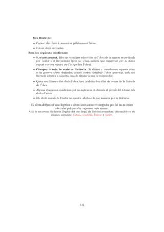 Sou lliure de:
    ˆ Copiar, distribuir i comunicar p´blicament l’obra.
                                      u
    ˆ Fer-ne obres derivades.
Sota les seg¨ ents condicions:
            u
    ˆ Reconeixement. Heu de recon`ixer els cr`dits de l’obra de la manera especiﬁcada
                                       e         e
      per l’autor o el llicenciador (per` no d’una manera que suggereixi que us donen
                                        o
      suport o rebeu suport per l’´s que feu l’obra).
                                   u
    ˆ Compartir sota la mateixa llic`ncia. Si altereu o transformeu aquesta obra,
                                           e
      o en genereu obres derivades, nom´s podeu distribuir l’obra generada amb una
                                            e
      llic`ncia id`ntica a aquesta, una de similar o una de compatible.
          e       e

    ˆ Quan reutilitzeu o distribu¨ l’obra, heu de deixar ben clar els termes de la llic`ncia
                                 ıu                                                    e
      de l’obra.
    ˆ Alguna d’aquestes condicions pot no aplicar-se si obteniu el perm´ del titular dels
                                                                       ıs
      drets d’autor.
    ˆ Els drets morals de l’autor no queden afectats de cap manera per la llic`ncia.
                                                                              e

 Els drets derivats d’usos leg´
                              ıtims o altres limitacions reconegudes per llei no es veuen
                      afectades pel que s’ha expressat m´s amunt.
                                                            e
Aix` ´s un resum f`cilment llegible del text legal (la llic`ncia completa) disponible en els
   oe              a                                       e
                               u            a         a `
                  idiomes seg¨ents: Catal`, Castell`, Euscar i Gallec.




                                            13
 