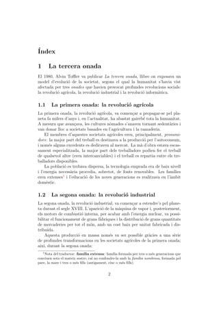 ´
Index

1       La tercera onada
El 1980, Alvin Toﬄer va publicar La tercera onada, llibre on exposava un
model d’evoluci´ de la societat, segons el qual la humanitat s’havia vist
                 o
afectada per tres onades que havien provocat profundes revolucions socials:
la revoluci´ agr´
           o    ıcola, la revoluci´ industrial i la revoluci´ inform`tica.
                                  o                         o       a

1.1     La primera onada: la revoluci´ agr´
                                     o    ıcola
La primera onada, la revoluci´ agr´
                                o    ıcola, va comen¸ar a propagar-se pel pla-
                                                      c
neta fa milers d’anys i, en l’actualitat, ha abastat gaireb´ tota la humanitat.
                                                             e
A mesura que avan¸ava, les cultures n`mades s’anaven tornant sedent`ries i
                    c                    o                                a
van donar lloc a societats basades en l’agricultura i la ramaderia.
    El membres d’aquestes societats agr´   ıcoles eren, principalment, prosumi-
dors: la major part del treball es destinava a la producci´ per l’autoconsum,
                                                             o
i nom´s alguns excedents es dedicaven al mercat. La m` d’obra estava escas-
       e                                                   a
sament especialitzada, la major part dels treballadors podien fer el treball
de qualsevol altre (eren intercanviables) i el treball es repartia entre els tre-
balladors disponibles.
    La poblaci´ es trobava dispersa, la tecnologia emprada era de baix nivell
               o
i l’energia necess`ria procedia, sobretot, de fonts renovables. Les fam´
                  a                                                          ılies
              1
eren extenses i l’educaci´ de les noves generacions es realitzava en l’`mbit
                           o                                              a
dom`stic.
     e

1.2     La segona onada: la revoluci´ industrial
                                    o
La segona onada, la revoluci´ industrial, va comen¸ar a estendre’s pel plane-
                             o                       c
ta durant el segle XVIII. L’aparici´ de la m`quina de vapor i, posteriorment,
                                   o         a
els motors de combusti´ interna, per acabar amb l’energia nuclear, va possi-
                        o
bilitar el funcionament de grans f`briques i la distribuci´ de grans quantitats
                                  a                        o
de mercaderies per tot el m´n, amb un cost baix per unitat fabricada i dis-
                             o
tribu¨ ıda.
     Aquesta producci´ en massa nom´s va ser possible gr`cies a una s`rie
                      o                e                       a            e
de profundes transformacions en les societats agr´  ıcoles de la primera onada;
aix´ durant la segona onada:
    ı,
    1
    Nota del traductor: fam´ extensa: fam´ formada per tres o m´s generacions que
                             ılia               ılia                e
conviuen sota el mateix sostre; cal no confondre-la amb la fam´ nombrosa, formada pel
                                                               ılia
pare, la mare i tres o m´s ﬁlls (antigament, cinc o m´s ﬁlls).
                        e                            e


                                         2
 