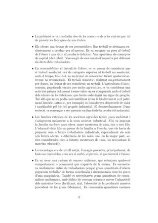ˆ La poblaci´ es va traslladar des de les zones rurals a les ciutats per tal
             o
  de proveir les f`briques de m` d’obra.
                  a            a

ˆ Els obrers van deixar de ser prosumidors: llur treball es destinava ex-
  clusivament a produir per al mercat. Es va assignar un preu al treball
  de l’obrer i una altre al producte fabricat. Van apar`ixer els conceptes
                                                         e
  de capital i de treball. Van sorgir els moviments d’esquerra per defensar
  els drets dels treballadors.

ˆ En mercantilitzar el treball de l’obrer, es va passar de considerar que
  el treball assalariat era de categoria superior al treball no assalariat;
  amb el temps, ﬁns i tot, es va deixar de considerar treball qualsevol ac-
  tivitat no remunerada. El treball dom`stic, realitzat majorit`riament
                                            e                      a
  per dones, va deixar de ser considerat un treball. L’agricultura d’auto-
  consum, practicada encara per molts agricultors, es va considerar una
  activitat pr`pia del passat i sense valor en ser comparada amb el treball
              o
  dels obrers en les f`briques, que havia esdevingut un signe de progr´s.
                       a                                                e
  Tot all` que no es podia mercantilitzar (com la biodiversitat o el patri-
         o
  moni hist`ric i art´
            o        ıstic, per exemple) es considerava desprove¨ de valor
                                                                 ıt
  i sacriﬁcable pel b´ del progr´s industrial. El desenvolupament d’una
                      e           e
  societat va comen¸ar a ser mesurat en funci´ de la producci´ industrial.
                     c                          o              o

ˆ Les fam´ ılies extenses de les societats agr´ıcoles tenien poca mobilitat i
  s’adaptaven malament a la nova societat industrial. S’hi va imposar
  la fam´lia nuclear : pare obrer, mare mestressa de casa, dos o tres ﬁlls.
         ı
  L’educaci´ dels ﬁlls va passar de la fam´ a l’escola, que els havia de
             o                               ılia
  preparar com a futurs treballadors industrials, especialment als nois
  (els futurs obrers, a difer`ncia de les noies que, en la major part, se-
                              e
  rien considerades com a futures mestresses de casa, no necessitant la
  mateixa educaci´).o

ˆ La tecnologia era de nivell mitj`; l’energia procedia, principalment, de
                                  a
  fonts no renovables, com ara el carb´, el petroli, el gas natural i l’urani.
                                       o

ˆ Es va crear una cultura de masses uniforme, que rebutjava qualsevol
  comportament o pensament que s’apart´s de la norma. Es necessita-
                                            e
  va uniformitat entre els treballadors perqu` grans quantitats d’obrers
                                              e
  poguessin treballar de forma coordinada i sincronitzada com les peces
  d’una maquin`ria. Tamb´ es necessitaven grans quantitats de consu-
                a           e
  midors uniformats, amb h`bits de consum orientats envers l’adquisici´
                             a                                          o
  dels mateixos bens (facilitant, aix´ l’absorci´ de la producci´ massiva
                                     ı,         o               o
  procedent de les grans f`briques). Es consumien quantitats enormes
                           a


                                    3
 