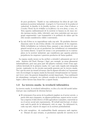 de pocs productes. Tamb´ es van uniformitzar les idees de qu` s’ali-
                                  e                                      e
      mentava la societat industrial: el progr´s ´s l’increment de la producci´
                                               e e                             o
      industrial; la fam´lia ´s la fam´lia nuclear; els nens s’han d’educar a
                          ı e          ı
      l’escola; l’home ha de treballar en la f`brica i la seva dona, a casa, etc.
                                              a
      Tota aquesta uniformitzaci´ de la societat es basava en els mass me-
                                   o
      dia (premsa escrita, r`dio, televisi´), que eren controlats per uns pocs
                             a             o
      grups empresarials i que transmetien a la poblaci´ els valors que les
                                                             o
      elits socials consideraven v`lids i convenients.
                                   a

   ˆ La m` d’obra es va especialitzar cada cop m´s. Es produ¨ descoor-
          a                                        e            ıen
     dinacions entre la m` d’obra oferida i les necessitats de les empreses.
                          a
     Molts treballadors no trobaven feina, passant a una situaci´ de mar-
                                                                   o
     ginaci´ social en no ser ni productors (no treballaven) ni consumidors
           o
     (no tenien diners). L’opci´ de tornar a ser prosumidors no es contem-
                                o
     plava en la societat industrial, que considerava que aquesta pr`ctica
                                                                      a
     perjudicava les empreses i generava productes de baixa qualitat.

    La segona onada encara no ha arribat a estendre’s plenament per tot el
m´n. Am`rica del Nord, Europa i Jap´, per exemple, ja estan plenament
  o         e                             o
industrialitzats; per` una gran part del planeta continua vivint d’una agri-
                      o
cultura heretada de la primera onada, tot i que cada vegada m´s integrada
                                                                  e
(sovint, explotada) en els circuits mercantils generats per la tercera onada.
Tot i que ha estat un triomf (al menys, ﬁns fa algunes d`cades) en l’anomenat
                                                        e
m´n desenvolupat, la segona onada ha fracassat estrepitosament en l’anome-
  o
nat tercer m´n i ha generat desigualtats socials importants. Una combinaci´
              o                                                             o
de colonialisme, corrupci´, xoc cultural, errades en la implantaci´ de tecno-
                           o                                       o
logies i altres factors han donat lloc a aquest frac`s.
                                                    a

1.3    La tercera onada: la revoluci´ inform`tica
                                    o       a
La tercera onada, la revoluci´ inform`tica, es deu a la crisi del model indus-
                             o       a
trial per una combinaci´ de diversos factors:
                        o

   ˆ El creixement d’un sector de la poblaci´ empleat en el sector serveis: a
                                                o
     partir dels anys cinquanta, en algunes poblacions, aquest sector va arri-
     bar a superar el dels obrers o el dels agricultors i ramaders, convertint-se
     en el sector social m´s representatiu. El treball intel·lectual, el relaci-
                           e
     onat amb la gesti´ de la informaci´, est` en auge. La informaci´ ´s,
                        o                   o     a                         oe
     cada cop m´s, objecte de negoci en la societat postindustrial.
                  e

   ˆ La crisi energ`tica: els combustibles f`ssils amenacen amb esgotar-
                   e                        o
     se. Durant els anys setanta, es produeixen episodis de carestia en el

                                       4
 