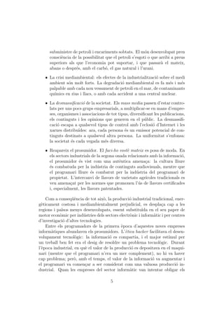 subministre de petroli i encariments sobtats. El m´n desenvolupat pren
                                                           o
      consci`ncia de la possibilitat que el petroli s’esgoti o que arribi a preus
            e
      superiors als que l’economia pot suportar, i que passar` el mateix,
                                                                    a
      abans o despr´s, amb el carb´, el gas natural i l’urani.
                    e                o

   ˆ La crisi mediambiental: els efectes de la industrialitzaci´ sobre el medi
                                                               o
     ambient s´n molt forts. La degradaci´ mediambiental es fa m´s i m´s
               o                            o                         e     e
     palpable amb cada nou vessament de petroli en el mar, de contaminants
     qu´
       ımics en rius i llacs, o amb cada accident a una central nuclear.

   ˆ La desmassiﬁcaci´ de la societat. Els mass media passen d’estar contro-
                       o
     lats per uns pocs grups empresarials, a multiplicar-se en mans d’empre-
     ses, organismes i associacions de tot tipus, diversiﬁcant les publicacions,
     els continguts i les opinions que generen en el p´blic. La desmassiﬁ-
                                                          u
     caci´ escapa a qualsevol tipus de control amb l’eclosi´ d’Internet i les
          o                                                   o
     xarxes distribu¨ıdes: ara, cada persona ´s un emissor potencial de con-
                                              e
     tinguts destinats a qualsevol altra persona. La uniformitat s’enfonsa:
     la societat ´s cada vegada m´s diversa.
                 e                 e

   ˆ Reapareix el prosumidor. El faci-ho vost` mateix es posa de moda. En
                                               e
     els sectors industrials de la segona onada relacionats amb la informaci´,
                                                                             o
     el prosumidor ´s vist com una aut`ntica amena¸a: la cultura lliure
                     e                      e            c
     ´s combatuda per la ind´stria de continguts audiovisuals, mentre que
     e                          u
     el programari lliure ´s combatut per la ind´stria del programari de
                            e                        u
     propietat. L’intercanvi de llavors de varietats agr´ıcoles tradicionals es
     veu amena¸at per les normes que promouen l’´s de llavors certiﬁcades
                 c                                    u
     i, especialment, les llavors patentades.

    Com a conseq¨`ncia de tot aix`, la producci´ industrial tradicional, ener-
                  ue                o            o
g`ticament costosa i mediambientalment perjudicial, es despla¸a cap a les
  e                                                               c
regions i pa¨
            ısos menys desenvolupats, essent substitu¨ en el seu paper de
                                                        ıda
motor econ`mic per ind´stries dels sectors electr`nic i inform`tic i per centres
           o             u                       o             a
d’investigaci´ d’altes tecnologies.
             o
    Entre els programadors de la primera `poca d’aquestes noves empreses
                                             e
inform`tiques abundaven els prosumidors. L’`tica hacker facilitava el desen-
       a                                       e
volupament tecnol`gic: la informaci´ es compartia, i el major est´
                    o                  o                               ımul per
un treball ben fet era el desig de resoldre un problema tecnol`gic. Durant
                                                                 o
l’`poca industrial, en qu` el valor de la producci´ es depositava en el maqui-
  e                       e                       o
nari (mentre que el programari n’era un mer complement), no hi va haver
cap problema; per`, amb el temps, el valor de la informaci´ va augmentar i
                   o                                          o
el programari va comen¸ar a ser considerat com una valuosa producci´ in-
                          c                                                o
dustrial. Quan les empreses del sector inform`tic van intentar obligar els
                                                 a

                                       5
 