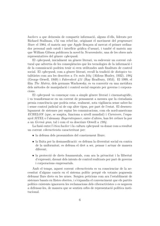 hackers a que deixessin de compartir informaci´, alguns d’ells, liderats per
                                                    o
Richard Stallman, s’hi van rebel·lar, originant el moviment del programari
lliure el 1984, el mateix any que Apple llen¸ava al mercat el primer ordina-
                                                c
dor personal amb ratol´ i interf´ gr`ﬁca d’usuari, i tamb´ el mateix any
                          ı        ıcie a                        e
que William Gibson publicava la novel·la Neurom`ntic, una de les obres m´s
                                                      a                        e
representatives del g`nere cyberpunk.
                       e
    El cyberpunk, inicialment un g`nere literari, va esdevenir un corrent cul-
                                      e
tural que advertia de les conseq¨`ncies que les tecnologies de la informaci´ i
                                   ue                                         o
de la comunicaci´ podrien tenir si eren utilitzades amb ﬁnalitats de control
                   o
social. El cyberpunk, com a g`nere literari, recull la tradici´ de distopies to-
                                e                              o
talit`ries com ara les descrites a Un m´n feli¸ (Aldous Huxley, 1932), 1984
     a                                     o      c
(George Orwell, 1949) i Fahrenheit 451 (Ray Bradbury, 1953). El 1999, el
ﬁlm The Matrix, dels germans Wachowsky, es va convertir en una met`fora    a
dels m`todes de manipulaci´ i control social emprats per governs i corpora-
       e                      o
cions.
    El cyberpunk va comen¸ar com a simple g`nere literari i cinematogr`ﬁc,
                             c                    e                         a
i va transformar-se en un corrent de pensament a mesura que la ciutadania
prenia consci`ncia que podria estar, realment, sota vigil`ncia sense saber-ho
              e                                             a
i sense control judicial ni de cap altre tipus, per part de l’estat. El desenvo-
lupament de sistemes per espiar les comunicacions, com els nord-americans
ECHELON (que, se sospita, funciona a nivell mundial) i Carnivore, l’espa-
nyol SITEL o l’alemany Bayerntrojaner, entre d’altres, han fet cr´ixer la por
                                                                     e
a un Germ` gran, tal i com el va descriure Orwell a 1984.
            a
    La fusi´ entre l’`tica hacker i la cultura cyberpunk va donar com a resultat
           o         e
un corrent ciberactivista caracteritzat per:
   ˆ la defensa dels prosumidors del coneixement lliure;
   ˆ la lluita per la desmassiﬁcaci´: es defensa la diversitat social en contra
                                   o
     de la uniformitat; es defensa el dret a ser, pensar i actuar de manera
     diferent;
   ˆ la protecci´ de drets fonamentals, com ara la privacitat i la llibertat
                o
     d’expressi´, davant dels intents de control realitzats per part de governs
               o
     i corporacions empresarials.
    Amb el temps, aquest corrent ciberactivista es va conscienciar de la ne-
cessitat d’alguns canvis en el sistema pol´ perqu` els votants poguessin
                                             ıtic       e
defensar llurs drets en les urnes. Sorgien peticions com ara l’establiment de
sistemes basats en llistes obertes, i s’expandia el convenciment que els partits
pol´ıtics existents ignoraven les reclamacions dels ciberactivistes o es negaven
a defensar-les, de manera que se sentien orfes de representaci´ pol´
                                                                 o    ıtica insti-
tucional.

                                        6
 