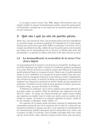 I, en aquest context social, l’any 2006, alguns ciberactivistes suecs van
decidir resoldre la situaci´ d’abandonament pol´ creant llur propi partit:
                           o                     ıtic
el Piratpartiet, exemple que va ser seguit per la creaci´ de partits pirata en
                                                        o
els cinc continents.


2     Qu` s´n i qu` no s´n els partits pirata
        e o       e     o
Resta clar, com acabem de veure, que els partits pirata s´n una conseq¨`ncia
                                                            o              ue
(i, al mateix temps, un element impulsor) de l’expansi´ de la tercera onada.
                                                          o
Formen part de les forces que Alvin Toﬄer va anomenar tecnorebels. Si se’n
cerqu´s una deﬁnici´ senzilla, caldria dir que els partits pirata s´n els partits
       e            o                                               o
que lluiten per la desmassiﬁcaci´ de la societat, la defensa dels drets dels
                                  o
prosumidors i, en general, la defensa dels drets civils, dins i fora de la xarxa.

2.1    La desmassiﬁcaci´, la neutralitat de la xarxa i l’es-
                       o
       cletxa digital
La desmassiﬁcaci´ de la societat va ser descrita en el model de “La llarga cua”
                  o
per Chris Anderson l’any 2004. L’article de n’Anderson (publicat inicialment
a la revista Wired ) descrivia un model de negoci molt diferent al tradicional
model industrial basat en economia d’escala. Mentre que el model industrial
basava la seva rendibilitat en la producci´ de grans tirades d’uns pocs pro-
                                             o
ductes (amb la conseg¨ent reducci´ de costos ﬁxos per unitat i minimitzaci´,
                       u             o                                        o
aix´ del preu de venda), el model de la llarga cua proposava (i aix´ funcionen
    ı,                                                               ı
empreses com Amazon) la producci´ de petites tirades de gran quantitat de
                                       o
productes: el resultat n’era la venda de gran quantitat d’articles, permetent,
al mateix temps, una gran diversitat en el cat`leg.a
     N’Anderson va anomenar cap el sector explotat pel model industrial de
la segona onada: un nombre redu¨ de refer`ncies que registraven una alta
                                      ıt         e
xifra de vendes. La llarga cua estaria formada per aqueix extens cat`leg    a
que registrava un nombre baix de vendes per unitat, per` un nombre alt de
                                                            o
vendes en conjunt. El model no ´s solament aplicable al comer¸: tamb´ ho
                                    e                              c       e
´s, per exemple, a ideologies, modes, h`bits, etc.
e                                          a
     Les empreses de la segona onada necessiten mantenir la uniformitat dels
consumidors potencials per tal de mantenir alta la xifra de vendes del cap.
D’aquesta necessitat en sorgeix una altra: la de mantenir la centralitzaci´ de
                                                                           o
les comunicacions, possible unicament amb el control dels mass media, com
                              ´
la premsa, la r`dio i la televisi´. Per` el p´blic est` fugint dels mass media
               a                 o       o     u      a
cap als social media: r`dio, televisi´ i premsa escrita tenen cada cop menys
                        a              o


                                       7
 