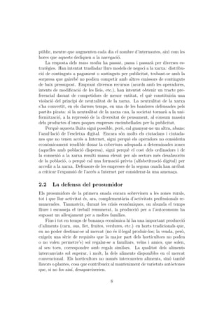 p´blic, mentre que augmenten cada dia el nombre d’internautes, aix` com les
  u                                                                    ı
hores que aquests dediquen a la navegaci´.  o
    La resposta dels mass media ha passat, passa i passar` per diverses es-
                                                              a
trat`gies. Han intentat traslladar llurs models de negoci a la xarxa: distribu-
    e
ci´ de continguts a pagament o sostinguts per publicitat, trobant-se amb la
  o
sorpresa que gaireb´ no podien competir amb altres emissors de continguts
                      e
de baix pressupost. Emprant diversos recursos (acords amb les operadores,
intents de modiﬁcaci´ de les lleis, etc.), han intentat obtenir un tracte pre-
                        o
ferencial davant de competidors de menor entitat, el qu` constituiria una
                                                             e
violaci´ del principi de neutralitat de la xarxa. La neutralitat de la xarxa
       o
s’ha convertit, en els darrers temps, en una de les banderes defensades pels
partits pirata: si la neutralitat de la xarxa cau, la societat tornar` a la uni-
                                                                     a
formitzaci´, a la repressi´ de la diversitat de pensament, al consum massiu
            o                o
dels productes d’unes poques empreses encimbellades per la publicitat.
    Perqu` aquesta lluita sigui possible, per`, cal guanyar-ne un altra, abans:
           e                                  o
l’anul·laci´ de l’escletxa digital. Encara s´n molts els ciutadans i ciutada-
           o                                  o
nes que no tenen acc´s a Internet, sigui perqu` els operadors no considerin
                        e                         e
econ`micament rendible donar la cobertura adequada a determinades zones
     o
(aquelles amb poblaci´ dispersa), sigui perqu` el cost dels ordinadors i de
                          o                      e
la connexi´ a la xarxa resulti massa elevat per als sectors m´s desafavorits
            o                                                    e
de la poblaci´, o perqu` cal una formaci´ pr`via (alfabetitzaci´ digital) per
               o           e               o e                     o
accedir a la xarxa. Defensors de les empreses de la segona onada han arribat
a criticar l’expansi´ de l’acc´s a Internet per considerar-la una amena¸a.
                    o          e                                         c

2.2    La defensa del prosumidor
Els prosumidors de la primera onada encara sobreviuen a les zones rurals,
tot i que llur activitat ´s, ara, complement`ria d’activitats professionals re-
                         e                     a
munerades. Tanmateix, durant les crisis econ`miques, on abunda el temps
                                                   o
lliure i escasseja el treball remunerat, la producci´ per a l’autoconsum ha
                                                      o
suposat un alleujament per a moltes fam´    ılies.
    Fins i tot en temps de bonan¸a econ`mica hi ha una important producci´
                                   c      o                                    o
d’aliments (carn, ous, llet, fruites, verdures, etc.) en horts tradicionals que,
en no poder destinar-se al mercat (no ´s il·legal produir-los; la venda, per`,
                                          e                                   o
exigeix una s`rie de requisits que la major part dels horticultors no poden
               e
o no volen permetre’s) sol regalar-se a familiars, ve¨ i amics, que solen,
                                                        ıns
al seu torn, correspondre amb regals similars. La qualitat dels aliments
intercanviats sol superar, i molt, la dels aliments disponibles en el mercat
convencional. Els horticultors no nom´s intercanvien aliments, sin´ tamb´
                                          e                             o      e
llavors o plantes, cosa que contribueix al manteniment de varietats aut`ctones
                                                                         o
que, si no fos aix´ desapareixerien.
                   ı,

                                       8
 