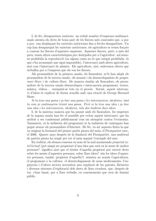 I, de fet, desapareixen varietats: un redu¨ nombre d’empreses multinaci-
                                                 ıt
onals ostenta els drets de bona part de les llavors m´s conreades que, a poc
                                                           e
a poc, van despla¸ant les varietats aut`ctones ﬁns a fer-les desapar`ixer. Un
                     c                     o                              e
cop han desaparegut les varietats aut`ctones, els agricultors es veuen for¸ats
                                         o                                       c
a conrear les llavors d’aquestes empreses. Aquestes llavors, per`, a m´s del
                                                                      o       e
preu, tenen altres caracter´  ıstiques poc desitjades per a l’agricultor: sol estar-
ne prohibida la reproducci´ (en alguns casos no ´s que estigui prohibida: ´s
                               o                       e                           e
que s’ha aconseguit que sigui impossible), l’intercanvi amb altres agricultors,
aix´ com l’intercanvi de plantes. Els agricultors, aix´ esdevenen obrers que
    ı                                                      ı,
treballen per a l’empresa que els ven les llavors.
     Als prosumidors de la primera onada, els llauradors, se’ls han afegit els
prosumidors de la tercera onada: els usuaris i els desenvolupadors de progra-
mari lliure i de cultura lliure. De manera similar als llauradors, els prosu-
midors de la tercera onada desenvolupen i intercanvien programari, textos,
m´sica, v´
  u          ıdeos... enriquint-se tots en el proc´s. Sovint, aquest intercan-
                                                     e
vi d’idees ´s explicat de forma senzilla amb una citaci´ de George Bernard
              e                                                o
Shaw:
     Si tu tens una poma i jo tinc una poma i les intercanviem, aleshores, tant
tu com jo continuarem tenint una poma. Per` si tu tens una idea i jo tinc
                                                    o
una idea i les intercanviem, aleshores, tots dos tindrem dues idees.
     I, de la mateixa manera que ha passat amb els llauradors, les empreses
de la segona onada han fet el possible per evitar aquest intercanvi, que ha
arribat a ser condemnat p´blicament com un atemptat contra l’economia.
                               u
Tanmateix, ni la ind´stria del programari ni la ind´stria de continguts han
                         u                                u
pogut aturar els prosumidors d’Internet. De fet, va ser aquesta lluita la que
va originar la formaci´ del primer partit pirata del m´n, el Piratpartiet suec,
                          o                                o
el 2006. Quatre anys despr´s de la fundaci´ del Piratpartiet, una multitud
                                 e               o
de partits pirata ha sorgit per tot el m´n seguint l’exemple del suec.
                                            o
     En realitat, els abusos comesos en nom de la mal anomenada propietat in-
tel·lectual (pot ning´ ser propietari d’una idea que est` en la ment de moltes
                        u                                    a
persones? signiﬁca aix` que el titular d’aquella propietat pot exercir drets
                            o
sobre les ments d’aquestes persones, sobre llurs idees? s´n les idees d’aques-
                                                                o
tes persones, tamb´, propietat d’aquella?) abasten no nom´s l’agricultura,
                       e                                           e
el programari o la cultura: el desenvolupament de nous medicaments, l’en-
ginyeria i d’altres sectors necessiten una regulaci´ de les patents, llic`ncies
                                                        o                     e
i diversos sistemes d’explotaci´ dels drets de llurs creadors, que, despr´s de
                                   o                                           e
tot, s’han basat, per a llurs treballs, en coneixements que eren de domini
p´blic.
  u




                                         9
 