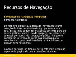 Elementos de navegação integrados Barra de navegação De maneira simplista, a barra de  navegação é uma coleção de links de hipertexto agrupados em uma tela. Esses links podem ter o aspecto de texto puro ou serem gráficos, com o uso de imagens, entretanto, ao se optar por barras de navegação gráfica, há que se considerar  o tempo de carga das imagens que a compõem e o grau de dificuldade para adicionar ou excluir itens nos menus. A opção por usar um tipo ou outro está mais ligada ao aspecto da página do que a questões técnicas. Recursos de Navegação 