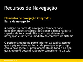 Elementos de navegação integrados Barra de navegação A posição da barra de navegação também pode obedecer alguns critérios: posicionar a barra na parte superior da tela possibilita acesso ao sistema de navegação e um senso imediato do contexto do sistema.  O posicionamento na parte inferior da página assume que a página deve ser toda lida para que se prossiga com a navegação. O posicionamento no topo e no final geralmente é determinado pelo comprimento da tela. Recursos de Navegação 