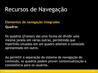 Elementos de navegação integrados Quadros Os quadros   ( frames ) são uma forma de dividir uma mesma janela em várias outras, permitindo que hiperlinks situados em um quadro alterem o conteúdo apresentado em outro.  Ao permitir a separação do sistema de navegação do conteúdo, os quadros podem prover contextualização e consistência para os usuários. Recursos de Navegação 