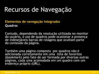 Elementos de navegação integrados Quadros Contudo, dependendo da resolução utilizada no monitor do usuário, o uso de quadros pode ocasionar a presença de indesejáveis barras de rolagens que ocultam parte do conteúdo da página. Também uma página composta  por quadros não é adicionada corretamente em uma  lista de favoritos ( bookmark ) pelo fato de ser formada por diversas outras páginas, cada uma acomodada em um quadro com um endereço próprio (URL). Recursos de Navegação 
