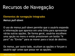 Elementos de navegação integrados Menus  pull-down O uso de menus  pull-down  permite que o usuário expanda a informação que aparece em uma linha para apresentar várias outras opções. De forma geral, usuários escolhem uma opção no menu e então pressionam um botão “Ir para” ou “Enviar” para se mover para o local de destino. Os menus, por outro lado, ocultam as opções e forçam o usuário agir antes que possa ver as opções. Recursos de Navegação 