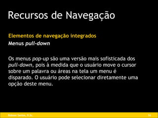 Elementos de navegação integrados Menus  pull-down Os menus  pop-up  são uma versão mais sofisticada dos  pull-down , pois à medida que o usuário move o cursor sobre um palavra ou áreas na tela um menu é disparado. O usuário pode selecionar diretamente uma opção deste menu. Recursos de Navegação 
