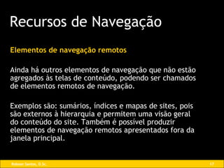 Elementos de navegação remotos Ainda há outros elementos de navegação que não estão agregados às telas de conteúdo, podendo ser chamados de elementos remotos de navegação. Exemplos são: sumários, índices e mapas de sites, pois são externos à hierarquia e permitem uma visão geral  do conteúdo do site. Também é possível produzir elementos de navegação remotos apresentados fora da janela principal. Recursos de Navegação 