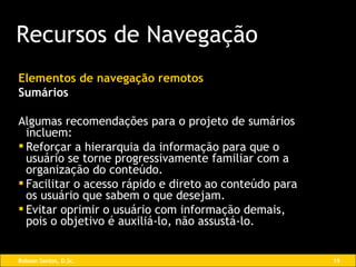 Elementos de navegação remotos Sumários Algumas recomendações para o projeto de sumários incluem: Reforçar a hierarquia da informação para que o usuário se torne progressivamente familiar com a organização do conteúdo. Facilitar o acesso rápido e direto ao conteúdo para os usuário que sabem o que desejam. Evitar oprimir o usuário com informação demais, pois o objetivo é auxiliá-lo, não assustá-lo. Recursos de Navegação 