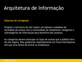 Sistemas de navegação Projetar a estrutura de site requer um balanço cuidadoso de facilidade de acesso com a necessidade de estabelecer categorias e subcategorias de informação para benefício dos usuários. As categorias devem antecipar os tipos de acesso que o público-alvo do site espera. Elas quebrarão repetidamente em níveis hierárquicos até que uma forma de árvore se estabeleça. Arquitetura de Informação 