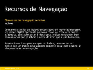 Elementos de navegação remotos Índices De maneira similar ao índices encontrados em material impresso, um índice digital apresenta palavras-chave ou frases em ordem alfabetica, sem apresentar a hierarquia. Índices funcionam bem  para usuários que já sabem o nome do item que estão buscando. Ao selecionar itens para compor um índice, deve-se ter em mente que um índice deve apontar somente para telas destino, e não para telas de navegação. Recursos de Navegação 