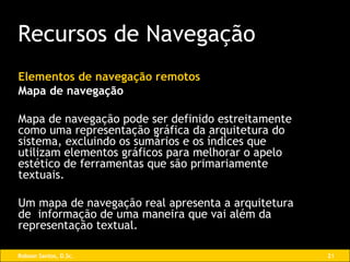 Elementos de navegação remotos Mapa de navegação Mapa de navegação pode ser definido estreitamente como uma representação gráfica da arquitetura do sistema, excluindo os sumários e os índices que utilizam elementos gráficos para melhorar o apelo estético de ferramentas que são primariamente textuais. Um mapa de navegação real apresenta a arquitetura de  informação de uma maneira que vai além da representação textual. Recursos de Navegação 