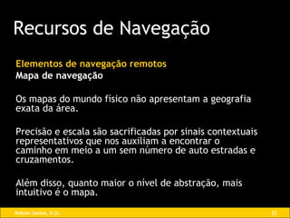 Elementos de navegação remotos Mapa de navegação Os mapas do mundo físico não apresentam a geografia exata da área.  Precisão e escala são sacrificadas por sinais contextuais representativos que nos auxiliam a encontrar o caminho em meio a um sem número de auto estradas e cruzamentos.  Além disso, quanto maior o nível de abstração, mais intuitivo é o mapa. Recursos de Navegação 