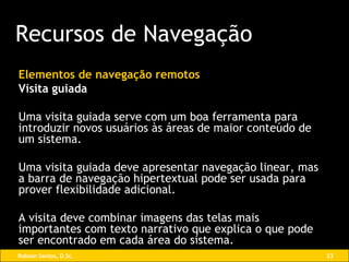 Elementos de navegação remotos Visita guiada Uma visita guiada serve com um boa ferramenta para introduzir novos usuários às áreas de maior conteúdo de um sistema.  Uma visita guiada deve apresentar navegação linear, mas a barra de navegação hipertextual pode ser usada para prover flexibilidade adicional.  A visita deve combinar imagens das telas mais importantes com texto narrativo que explica o que pode ser encontrado em cada área do sistema. Recursos de Navegação 