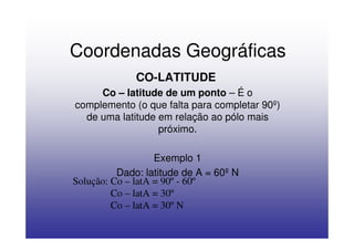 Coordenadas Geográficas
              CO-LATITUDE
     Co – latitude de um ponto – É o
complemento (o que falta para completar 90º)
  de uma latitude em relação ao pólo mais
                  próximo.

                   Exemplo 1
          Dado: latitude de A = 60º N
Solução: Co – latA = 90º - 60º
         Co – latA = 30º
         Co – latA = 30º N
 