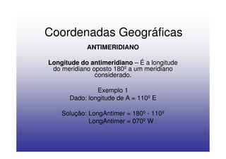 Coordenadas Geográficas
            ANTIMERIDIANO

Longitude do antimeridiano – É a longitude
 do meridiano oposto 180º a um meridiano
               considerado.

               Exemplo 1
      Dado: longitude de A = 110º E

    Solução: LongAntimer = 180º - 110º
             LongAntimer = 070º W
 