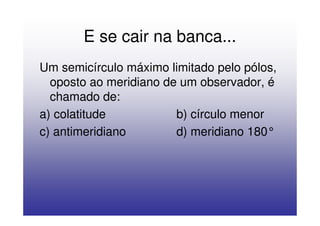 E se cair na banca...
Um semicírculo máximo limitado pelo pólos,
  oposto ao meridiano de um observador, é
  chamado de:
a) colatitude           b) círculo menor
c) antimeridiano        d) meridiano 180°
 