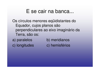 E se cair na banca...
Os círculos menores eqüidistantes do
  Equador, cujos planos são
  perpendiculares ao eixo imaginário da
  Terra, são os:
a) paralelos        b) meridianos
c) longitudes       c) hemisférios
 