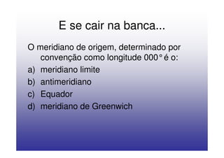 E se cair na banca...
O meridiano de origem, determinado por
   convenção como longitude 000°é o:
a) meridiano limite
b) antimeridiano
c) Equador
d) meridiano de Greenwich
 