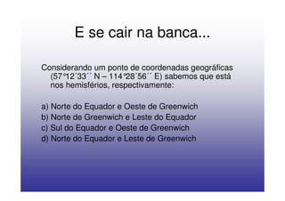 E se cair na banca...

Considerando um ponto de coordenadas geográficas
  (57°12´33´´ N – 114° 28´56´´ E) sabemos que está
  nos hemisférios, respectivamente:

a) Norte do Equador e Oeste de Greenwich
b) Norte de Greenwich e Leste do Equador
c) Sul do Equador e Oeste de Greenwich
d) Norte do Equador e Leste de Greenwich
 