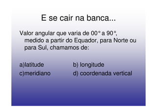 E se cair na banca...
Valor angular que varia de 00°a 90°,
 medido a partir do Equador, para Norte ou
 para Sul, chamamos de:

a)latitude         b) longitude
c)meridiano        d) coordenada vertical
 