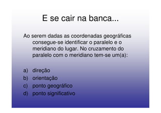 E se cair na banca...
Ao serem dadas as coordenadas geográficas
   consegue-se identificar o paralelo e o
   meridiano do lugar. No cruzamento do
   paralelo com o meridiano tem-se um(a):

a)   direção
b)   orientação
c)   ponto geográfico
d)   ponto significativo
 