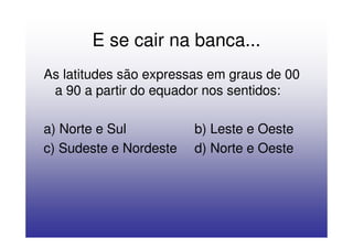 E se cair na banca...
As latitudes são expressas em graus de 00
 a 90 a partir do equador nos sentidos:

a) Norte e Sul          b) Leste e Oeste
c) Sudeste e Nordeste   d) Norte e Oeste
 