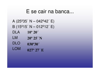 E se cair na banca...
A (25º35´ N – 042º42´ E)
B (15º15´ N – 012º12´ E)
DLA     10º 20´
LM      20º 25´ N
DLO     030º30´
LOM     027º 27´ E
 