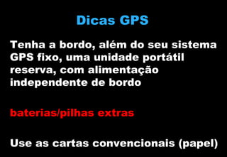 Dicas GPS
Tenha a bordo, além do seu sistema
GPS fixo, uma unidade portátil
reserva, com alimentação
independente de bordo
baterias/pilhas extras
Use as cartas convencionais (papel)

 