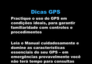 Dicas GPS
Practique o uso do GPS em
condições ideais, para garantir
familiaridade com controles e
procedimentos
Leia o Manual cuidadosamente e
domine as características
essenciais do seu GPS – em
emergências provavelmente você
não terá tempo para consultas

 