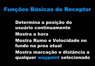 Funções Básicas do Receptor
Determina a posição do
usuário continuamente
Mostra a hora
Mostra Rumo e Velocidade no
fundo na proa atual
Mostra marcação e distância a
qualquer waypoint selecionado

 