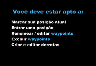Você deve estar apto a:
Marcar sua posição atual
Entrar uma posição
Renomear / editar waypoints
Excluir waypoints
Criar e editar derrotas

 