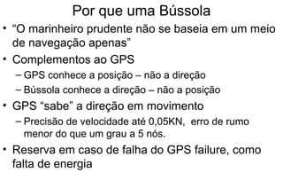 Por que uma Bússola
• “O marinheiro prudente não se baseia em um meio
de navegação apenas”
• Complementos ao GPS
– GPS conhece a posição – não a direção
– Bússola conhece a direção – não a posição

• GPS “sabe” a direção em movimento
– Precisão de velocidade até 0,05KN, erro de rumo
menor do que um grau a 5 nós.

• Reserva em caso de falha do GPS failure, como
falta de energia

 
