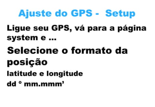 Ajuste do GPS - Setup
Ligue seu GPS, vá para a página
system e …

Selecione o formato da
posição
latitude e longitude
dd º mm.mmm’

 