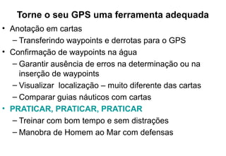 Torne o seu GPS uma ferramenta adequada
• Anotação em cartas
– Transferindo waypoints e derrotas para o GPS
• Confirmação de waypoints na água
– Garantir ausência de erros na determinação ou na
inserção de waypoints
– Visualizar localização – muito diferente das cartas
– Comparar guias náuticos com cartas
• PRATICAR, PRATICAR, PRATICAR
– Treinar com bom tempo e sem distrações
– Manobra de Homem ao Mar com defensas

 
