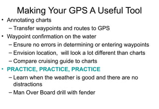 Making Your GPS A Useful Tool
• Annotating charts
– Transfer waypoints and routes to GPS
• Waypoint confirmation on the water
– Ensure no errors in determining or entering waypoints
– Envision location, will look a lot different than charts
– Compare cruising guide to charts
• PRACTICE, PRACTICE, PRACTICE
– Learn when the weather is good and there are no
distractions
– Man Over Board drill with fender

 