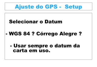 Ajuste do GPS - Setup
Selecionar o Datum
- WGS 84 ? Córrego Alegre ?
- Usar sempre o datum da
carta em uso.

 