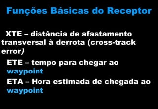 Funções Básicas do Receptor
XTE – distância de afastamento
transversal à derrota (cross-track
error)
ETE – tempo para chegar ao
waypoint
ETA – Hora estimada de chegada ao
waypoint

 
