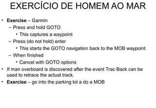 EXERCÍCIO DE HOMEM AO MAR
• Exercise – Garmin
– Press and hold GOTO
• This captures a waypoint
– Press (do not hold) enter
• This starts the GOTO navigation back to the MOB waypoint
– When finished
• Cancel with GOTO options
• If man overboard is discovered after the event Trac Back can be
used to retrace the actual track.
• Exercise – go into the parking lot a do a MOB

 