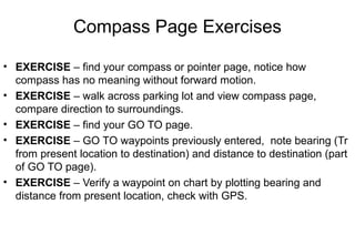 Compass Page Exercises
• EXERCISE – find your compass or pointer page, notice how
compass has no meaning without forward motion.
• EXERCISE – walk across parking lot and view compass page,
compare direction to surroundings.
• EXERCISE – find your GO TO page.
• EXERCISE – GO TO waypoints previously entered, note bearing (Tr
from present location to destination) and distance to destination (part
of GO TO page).
• EXERCISE – Verify a waypoint on chart by plotting bearing and
distance from present location, check with GPS.

 