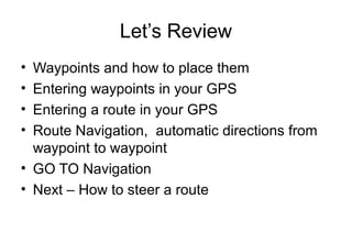 Let’s Review
•
•
•
•

Waypoints and how to place them
Entering waypoints in your GPS
Entering a route in your GPS
Route Navigation, automatic directions from
waypoint to waypoint
• GO TO Navigation
• Next – How to steer a route

 