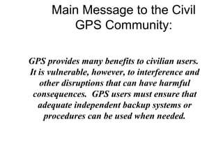 Main Message to the Civil
GPS Community:
GPS provides many benefits to civilian users.
It is vulnerable, however, to interference and
other disruptions that can have harmful
consequences. GPS users must ensure that
adequate independent backup systems or
procedures can be used when needed.

 