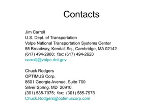 Contacts
Jim Carroll
U.S. Dept. of Transportation
Volpe National Transportation Systems Center
55 Broadway, Kendall Sq., Cambridge, MA 02142
(617) 494-2908; fax: (617) 494-2628
carrollj@volpe.dot.gov
Chuck Rodgers
OPTIMUS Corp.
8601 Georgia Avenue, Suite 700
Silver Spring, MD 20910
(301) 585-7075; fax: (301) 585-7976
Chuck.Rodgers@optimuscorp.com

 