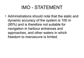 IMO - STATEMENT
• Administrations should note that the static and
dynamic accuracy of the system is 100 m
(95%) and is therefore not suitable for
navigation in harbour entrances and
approaches, and other waters in which
freedom to manoeuvre is limited.

 